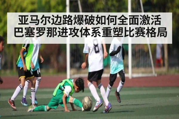 亚马尔边路爆破如何全面激活巴塞罗那进攻体系重塑比赛格局