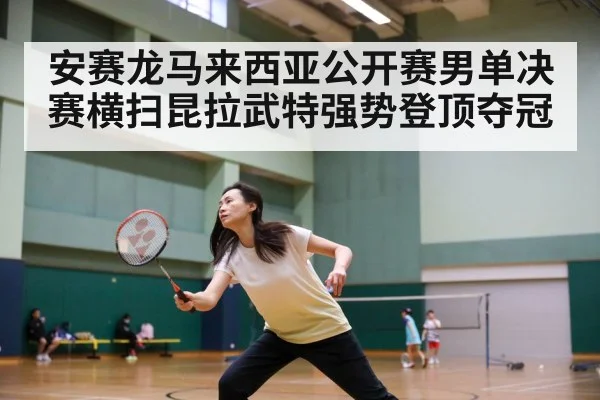 安赛龙马来西亚公开赛男单决赛横扫昆拉武特强势登顶夺冠