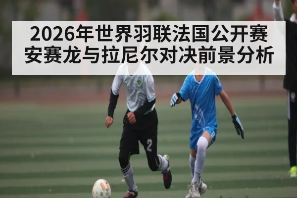 2026年世界羽联法国公开赛安赛龙与拉尼尔对决前景分析