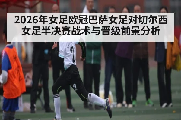 2026年女足欧冠巴萨女足对切尔西女足半决赛战术与晋级前景分析