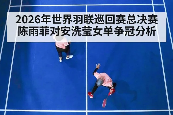 2026年世界羽联巡回赛总决赛陈雨菲对安洗莹女单争冠分析